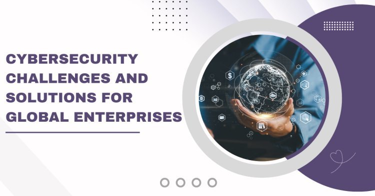 Cybersecurity Challenges and Solutions for Global Enterprises