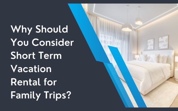 Why Should You Consider Short Term Vacation Rental for Family Trips?