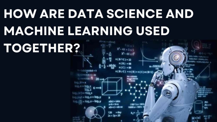 How are Data Science and Machine Learning used Together?