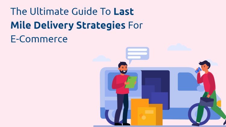 The Ultimate Guide to Last Mile Delivery Strategies for E-commerce