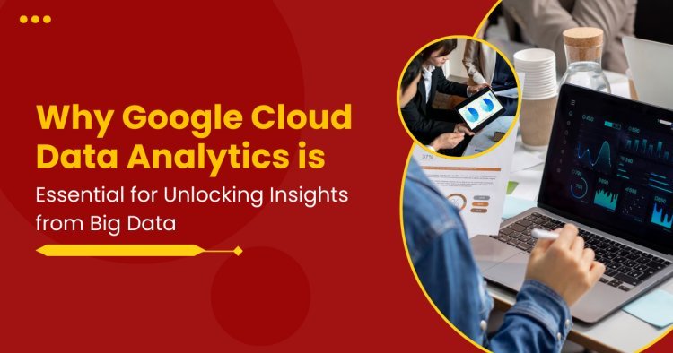 Why Google Cloud Data Analytics is Essential for Unlocking Insights from Big Data